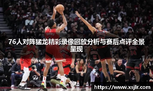 76人对阵猛龙精彩录像回放分析与赛后点评全景呈现