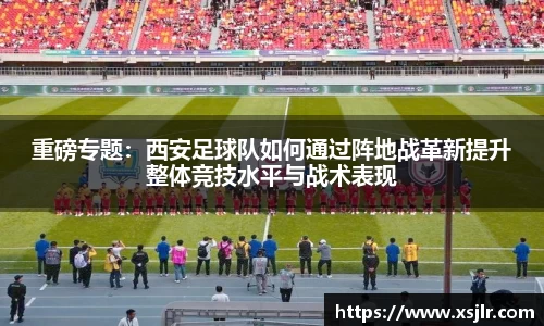 重磅专题：西安足球队如何通过阵地战革新提升整体竞技水平与战术表现